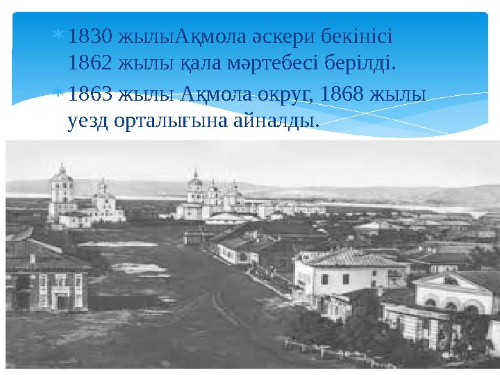  1830 жылыАқмола әскери бекінісі 1862 жылы қала мәртебесі берілді.  1863 жылы Ақмола округ, 1868 жылы уезд орталығына айнал