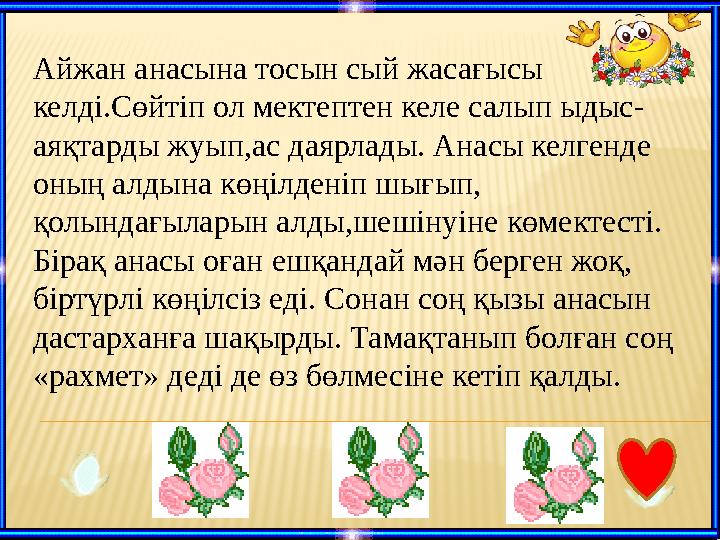 Айжан анасына тосын сый жасағысы келді.Сөйтіп ол мектептен келе салып ыдыс- аяқтарды жуып,ас даярлады. Анасы келгенде оның а