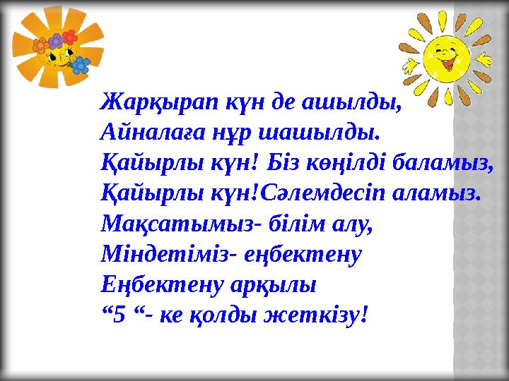 Жарқырап күн де ашылды, Айналаға нұр шашылды. Қайырлы күн! Біз көңілді баламыз, Қайырлы күн!Сәлемдесіп аламыз. Мақсатымыз- білім