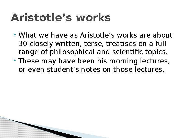  What we have as Aristotle’s works are about 30 closely written, terse, treatises on a full range of philosophical and scient