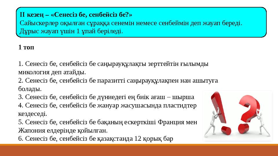 ІІ кезең – «Сенесіз бе, сенбейсіз бе?» Сайыскерлер оқылған сұраққа сенемін немесе сенбеймін деп жауап береді. Дұрыс жауап үшін ІІ кезең – «Сенесіз бе, сенбейсіз бе?» Сайыскерлер оқылған сұраққа сенемін немесе сенбеймін деп жауап береді. Дұрыс жауап үшін