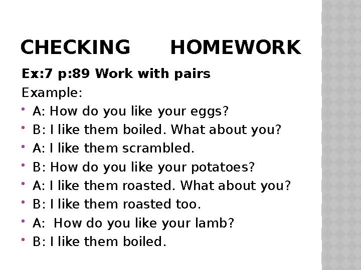 CHECKING HOMEWORK Ex:7 p:89 Work with pairs Е xample:  A: How do you like your eggs?  B: I like them boiled. What about y