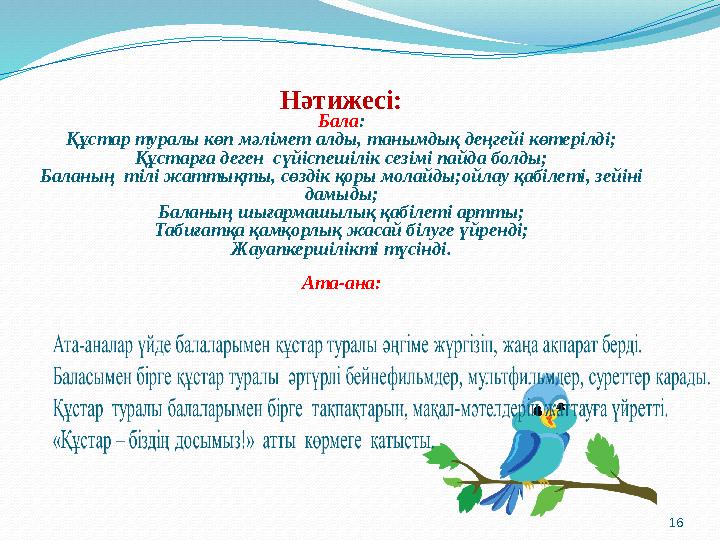 16Нәтижесі: Бала : Құстар туралы көп мәлімет алды, танымдық деңгейі көтерілді; Құстарға деген сүйіспешілік сезімі пайда болды;