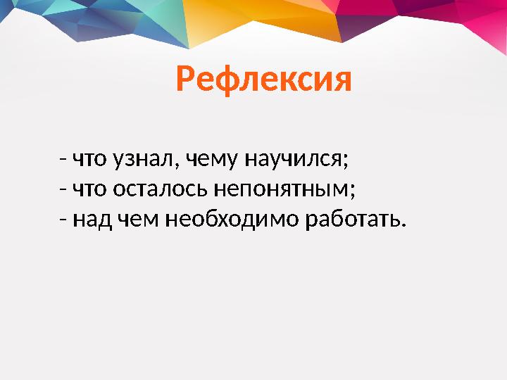 Рефлексия - что узнал, чему научился; - что осталось непонятным; - над чем необходимо работать.