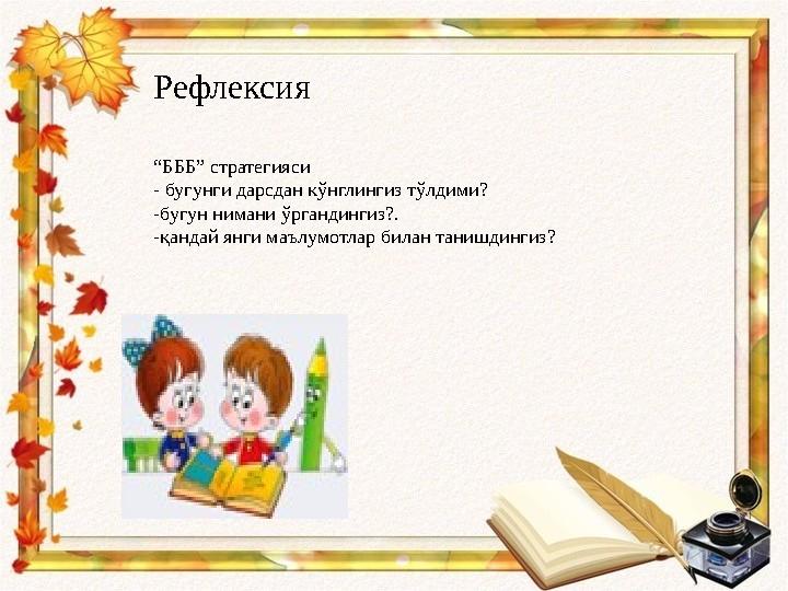 Рефлексия “ БББ” стратегияси - бугунги дарсдан кўнглингиз тўлдими? -бугун нимани ўргандингиз?. -қандай янги маълумотлар билан т