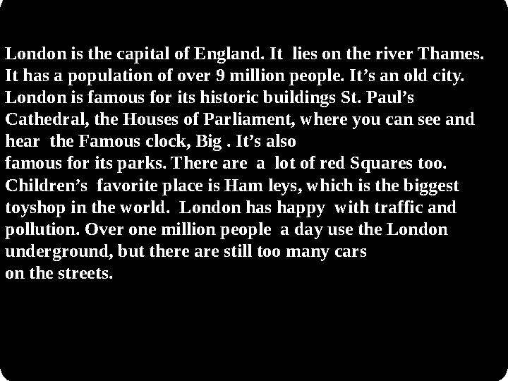 London is the capital of England. It lies on the river Thames. It has a population of over 9 million people. It’s an old city.