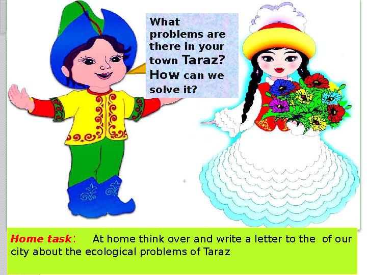 What problems are there in your town Taraz? How can we solve it? Home task : At home think over and write a letter