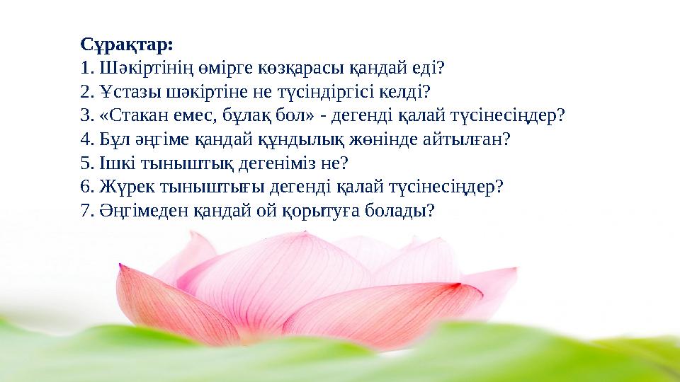 Сұрақтар: 1. Шәкіртінің өмірге көзқарасы қандай еді? 2. Ұстазы шәкіртіне не түсіндіргісі келді? 3. «Стакан емес, бұлақ бол» - де