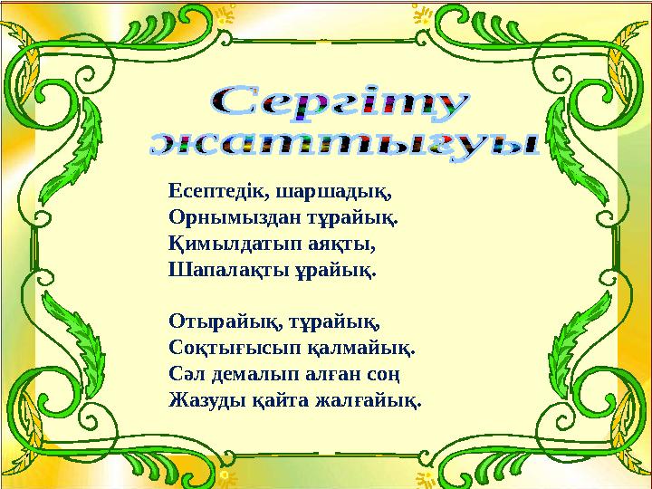 Есептедік, шаршадық, Орнымыздан тұрайық. Қимылдатып аяқты, Шапалақты ұрайық. Отырайық, тұрайық, Соқтығысып қалмайық. Сәл демалы
