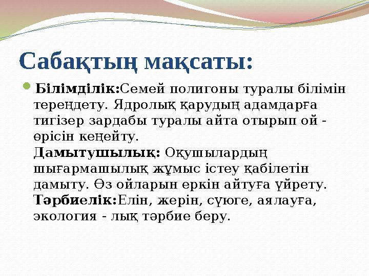 Сабақтың мақсаты:  Білімділік: Семей полигоны туралы білімін тереңдету. Ядролық қарудың адамдарға тигізер зардабы туралы айта