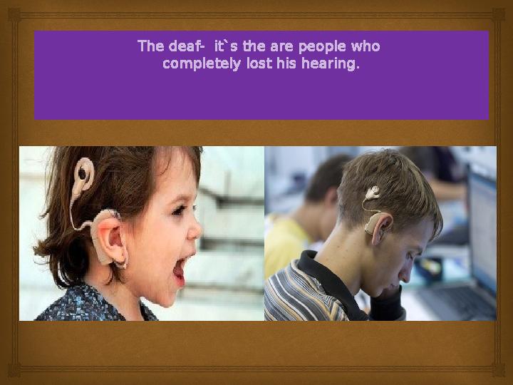 The deaf- it`s the are people who completely lost his hearing.