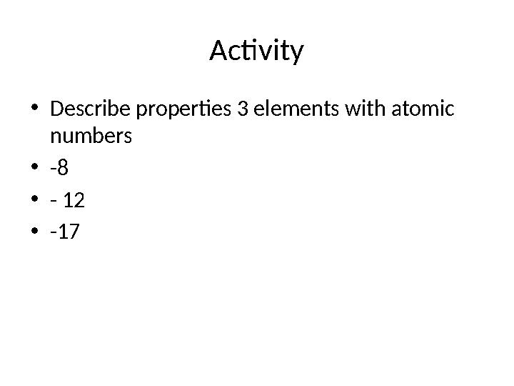 Activity • Describe properties 3 elements with atomic numbers • -8 • - 12 • -17
