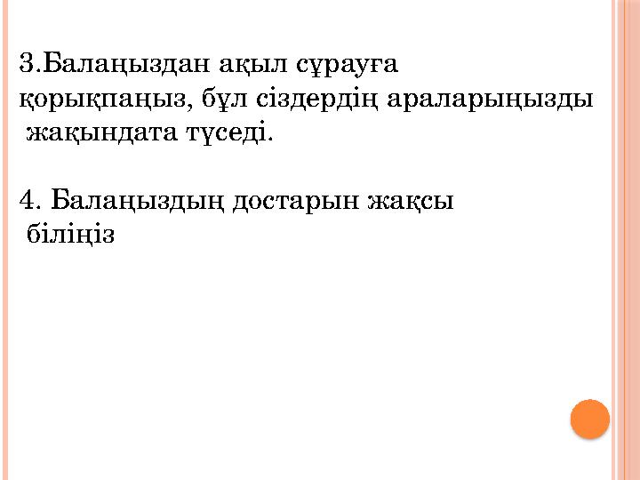 3.Балаңыздан ақыл сұрауға қорықпаңыз, бұл сіздердің араларыңызды жақындата түседі. 4. Балаңыздың достарын жақсы біліңіз