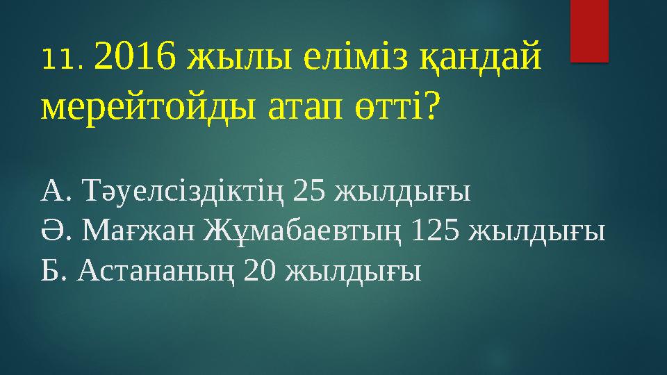 11. 2016 жылы еліміз қандай мерейтойды атап өтті? А. Тәуелсіздіктің 25 жылдығы Ә. Мағжан Жұмабаевтың 125 жылдығы Б. Астананың