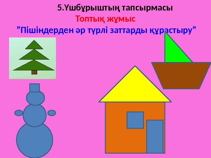 5.Үшбұрыштың тапсырмасы Топтық жұмыс ”Пішіндерден әр түрлі заттарды құрастыру”