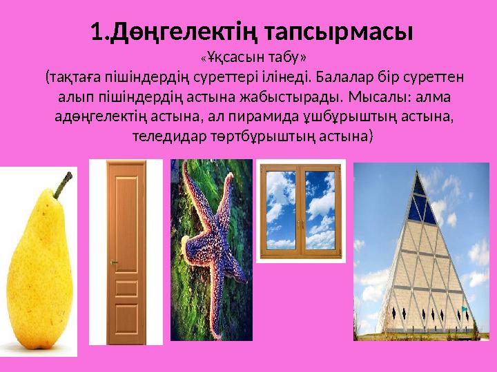 1.Дөңгелектің тапсырмасы « Ұқсасын табу» (тақтаға пішіндердің суреттері ілінеді. Балалар бір суреттен алып пішіндердің аст