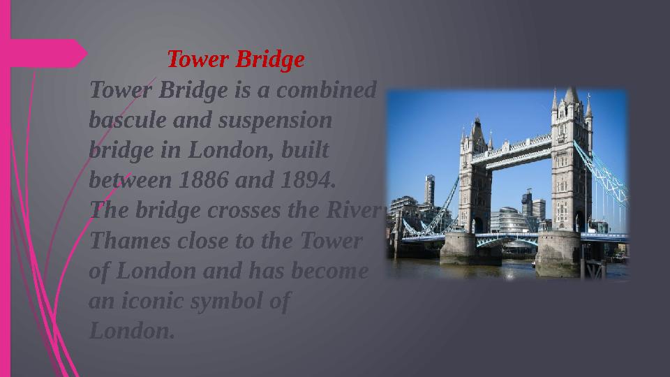 Tower Bridge Tower Bridge is a combined bascule and suspension bridge in London, built between 1886 and 1894. The bridge cro