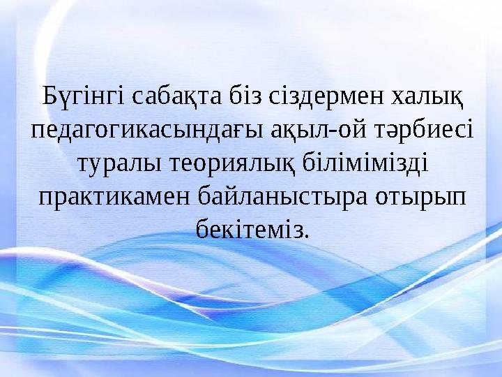 Бүгінгі сабақта біз сіздермен халық педагогикасындағы ақыл-ой тәрбиесі туралы теориялық білімімізді практикамен байланыстыра