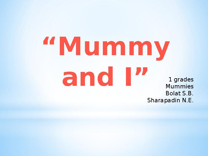 “ Mummy and I” 1 grades Mummies Bolat S.B. Sharapadin N.E.