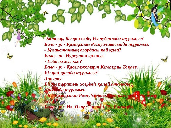 - Балалар, біз қай елде, Республикада тұрамыз? Бала - р: - Қазақстан Республикасында тұрамыз. - Қазақстанның елордасы қай қала?
