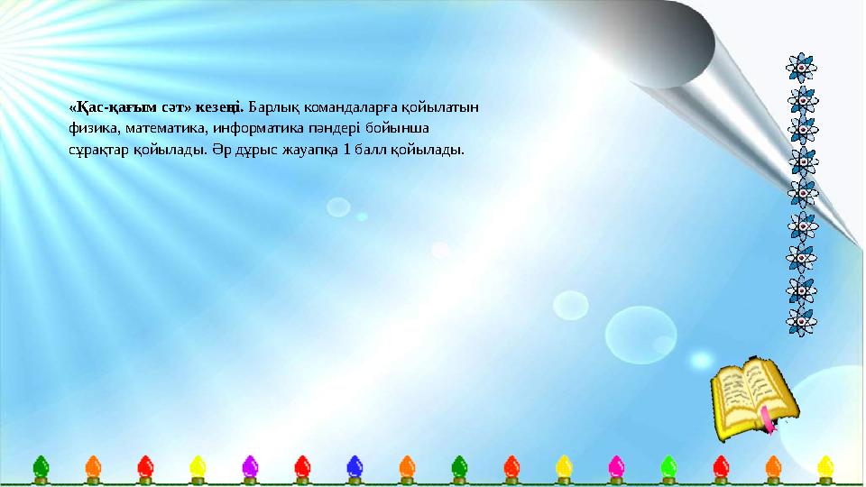 «Қас-қағым сәт» кезеңі. Барлық командаларға қойылатын физика, математика, информатика пәндері бойынша сұрақтар қойылады. Әр д