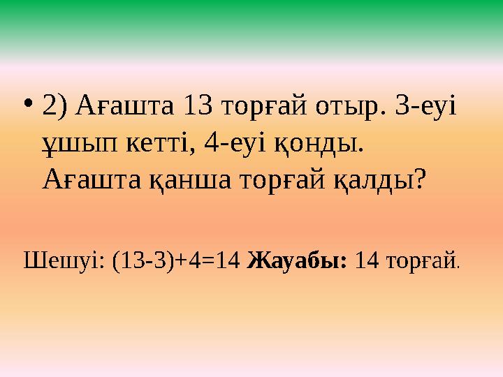 • 2) Ағашта 13 торғай отыр. 3-еуі ұшып кетті, 4-еуі қонды. Ағашта қанша торғай қалды? Шешуі: (13-3)+4=14 Жауабы: 14 тор