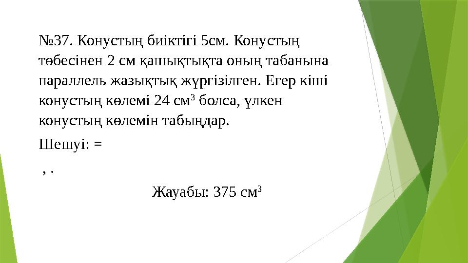 № 37. Конустың биіктігі 5см. Конустың төбесінен 2 см қашықтықта оның табанына параллель жазықтық жүргізілген. Егер кіші конус