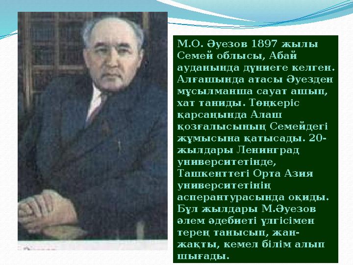 М.О. Әуезов 1897 жылы Семей облысы, Абай ауданында дүниеге келген. Алғашында атасы Әуезден мұсылманша сауат ашып, хат танид