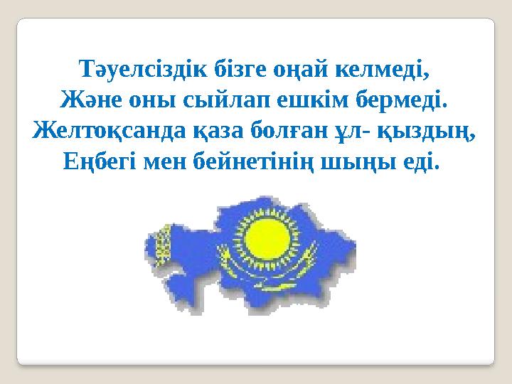 Тәуелсіздік бізге оңай келмеді, Және оны сыйлап ешкім бермеді. Желтоқсанда қаза болған ұл - қыздың, Еңбегі мен бейнетінің шың