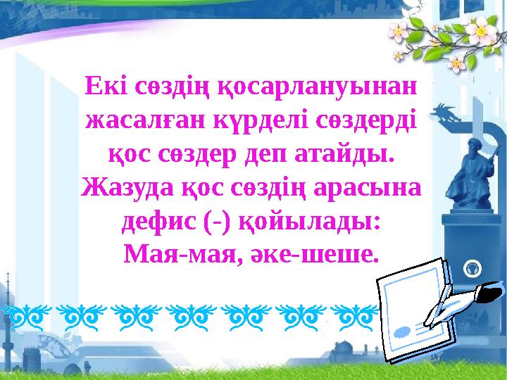 Екі сөздің қосарлануынан жасалған күрделі сөздерді қос сөздер деп атайды. Жазуда қос сөздің арасына дефис (-) қойылады: Мая-ма