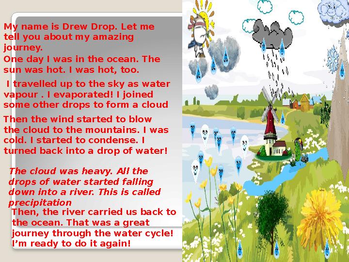 One day I was in the ocean. The sun was hot. I was hot, too. I travelled up to the sky as water vapour . I evaporated! I joi