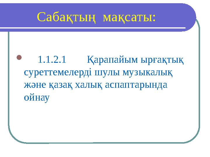 Саба қтың м а қсаты:  1.1.2.1 Қарапайым ырғақтық суреттемелерді шулы музыкалық және қазақ халық аспаптарында ойнау