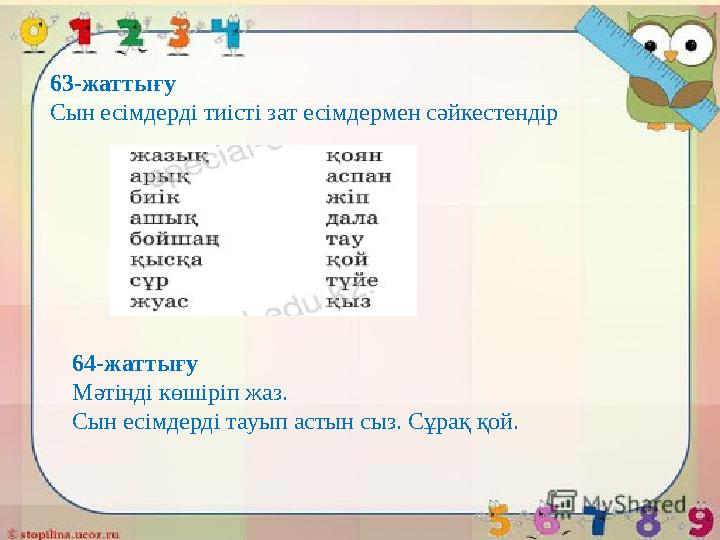 63-жаттығу Сын есімдерді тиісті зат есімдермен сәйкестендір 64-жаттығу Мәтінді көшіріп жаз. Сын есімдерді тауып астын сыз. Сұра