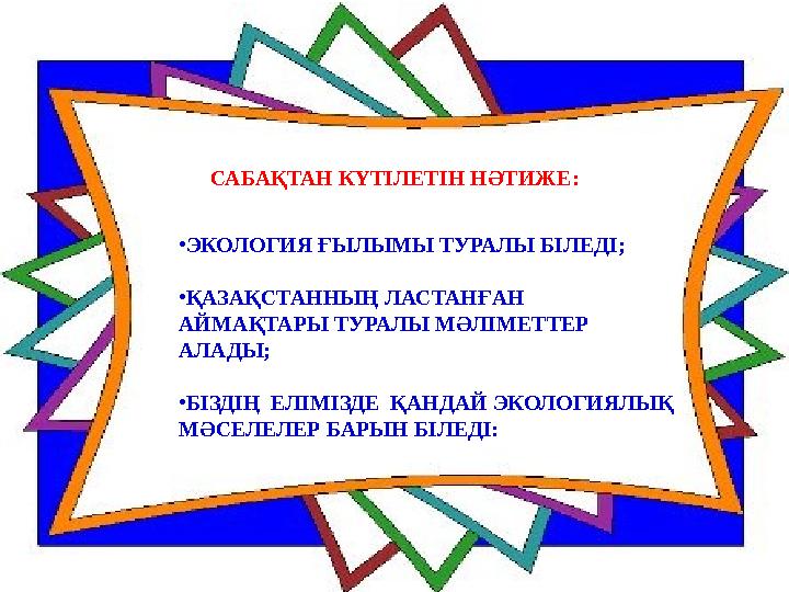 САБАҚТАН КҮТІЛЕТІН НӘТИЖЕ: • ЭКОЛОГИЯ ҒЫЛЫМЫ ТУРАЛЫ БІЛЕДІ; • ҚАЗАҚСТАННЫҢ ЛАСТАНҒАН АЙМАҚТАРЫ ТУРАЛЫ МӘЛІМЕТТЕР АЛАДЫ; • БІЗД