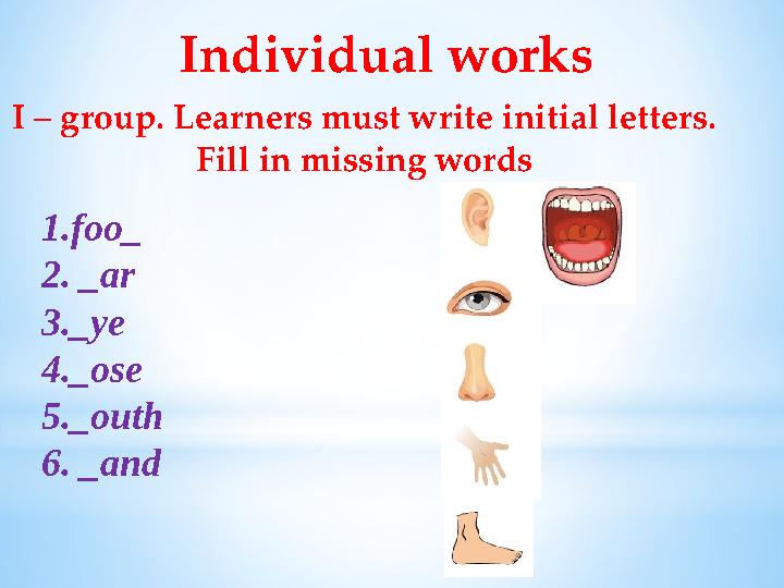 Individual works I – group. Learners must write initial letters. Fill in missing words 1.foo_ 2. _ar 3._ye 4._ose 5._outh 6