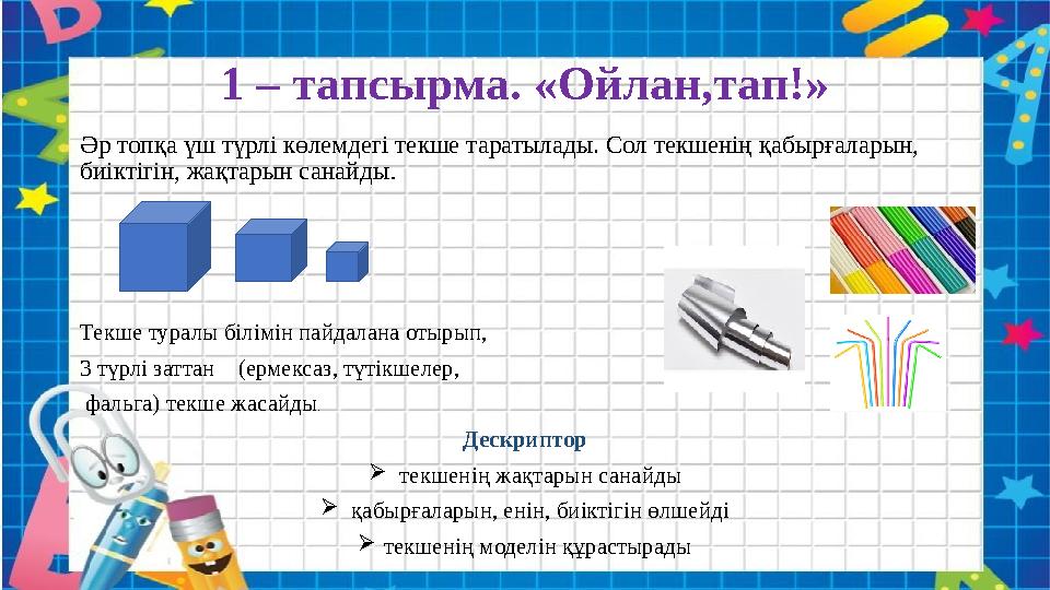 1 – тапсырма. «Ойлан,тап!» Әр топқа үш түрлі көлемдегі текше таратылады. Сол текшенің қабырғаларын, биіктігін, жақтарын санайды