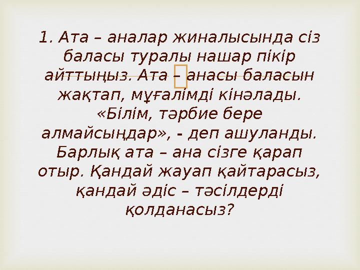 1. Ата – аналар жиналысында сіз баласы туралы нашар пікір айттыңыз. Ата – анасы баласын жақтап, мұғалімді кінәлады. «Білім,
