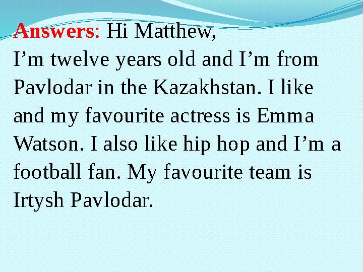Answers : Hi Matthew, I’m twelve years old and I’m from Pavlodar in the Kazakhstan. I like and my favourite actress is Emma