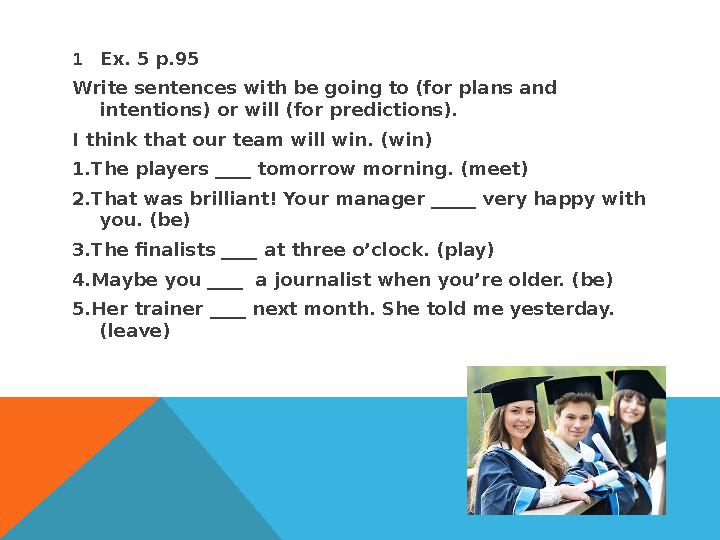 1 Ex. 5 p.95 Write sentences with be going to (for plans and intentions) or will (for predictions). I think that our team w