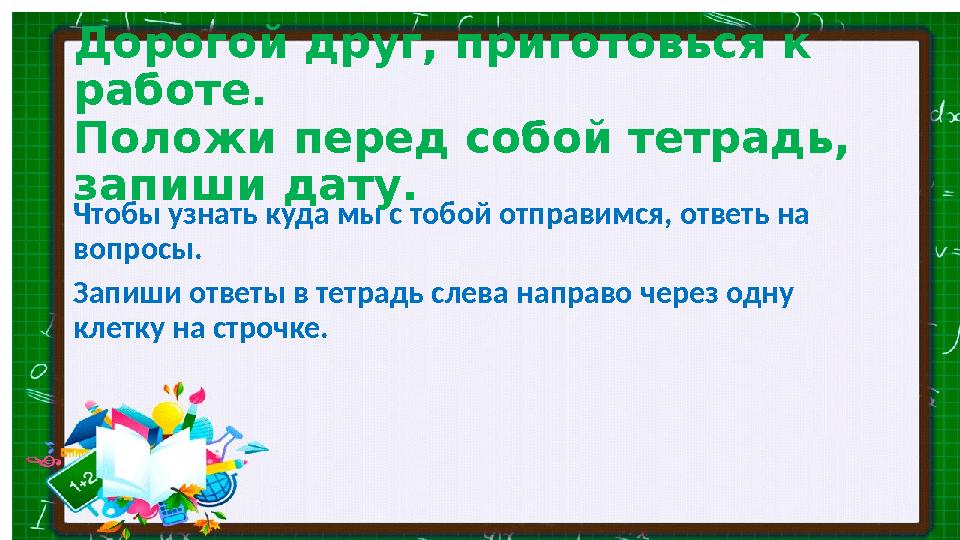 Дорогой друг, приготовься к работе. Положи перед собой тетрадь, запиши дату. Чтобы узнать куда мы с тобой отправимся, ответь н