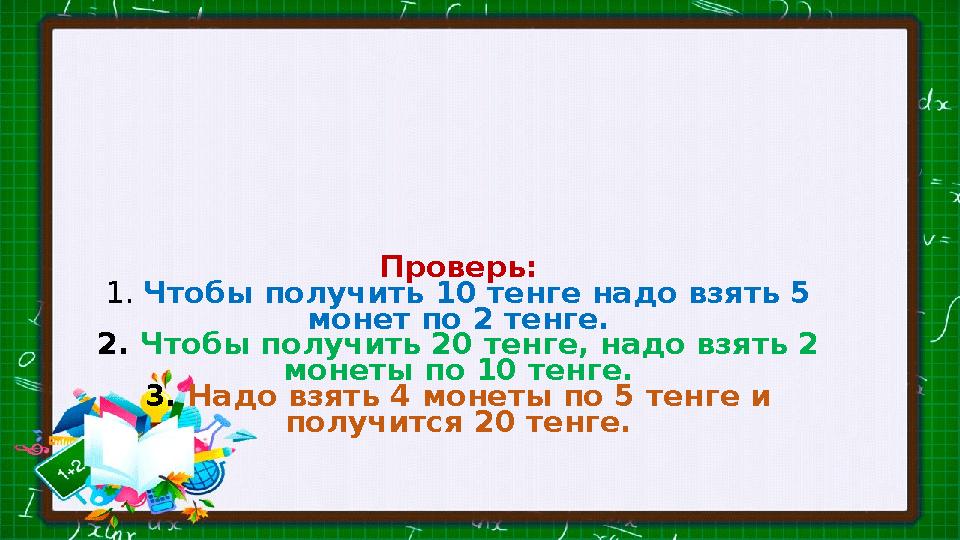 Проверь: 1. Чтобы получить 10 тенге надо взять 5 монет по 2 тенге. 2. Чтобы получить 20 тенге, надо взять 2 монеты по 10 тен