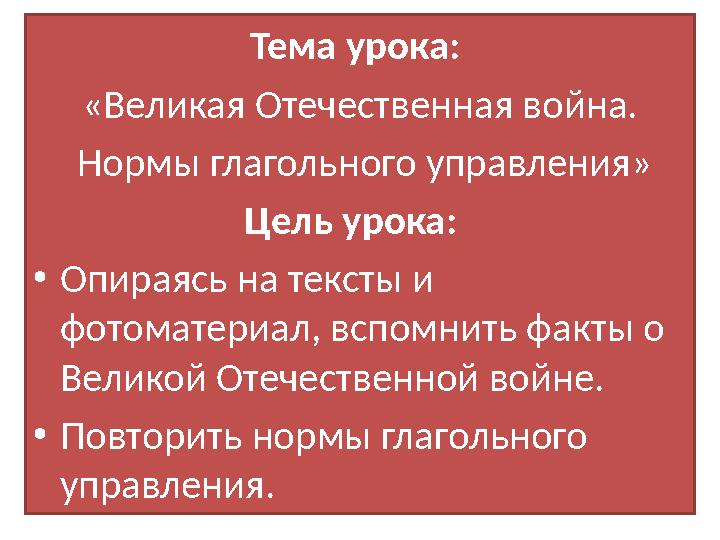Тема урока: «Великая Отечественная война. Нормы глагольного управления» Цель урока: • Опираясь на тексты и фотоматериал, в