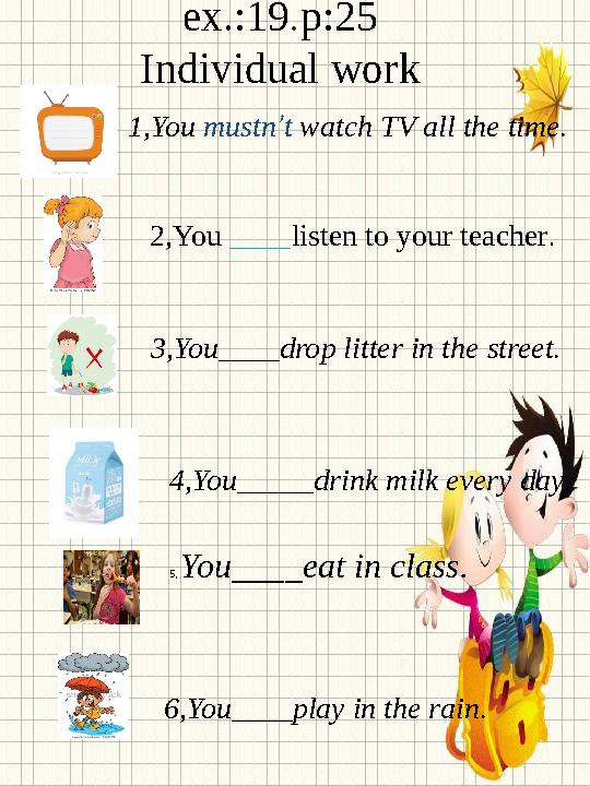 ex.:19 p:25 Individual work . 1, You mustn ’ t watch TV all the time . 2, You ____ listen to your teacher . 3, You____drop li