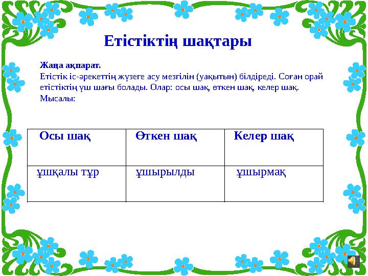 Жаңа ақпарат. Етістік іс-əрекеттің жүзеге асу мезгілін (уақытын) білдіреді. Соған орай етістіктің үш шағы болады. Олар: осы ш