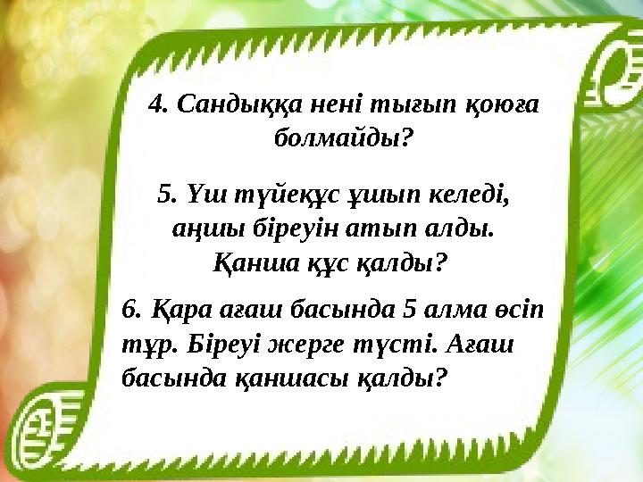 4. Сандыққа нені тығып қоюға болмайды? 5. Үш түйеқұс ұшып келеді, аңшы біреуін атып алды. Қанша құс қалды? 6. Қара ағаш басы