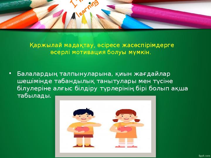 Қаржылай мадақтау, әсіресе жасөспірімдерге әсерлі мотивация болуы мүмкін. • Балалардың талпынуларына, қиын жағдайлар шешімінд