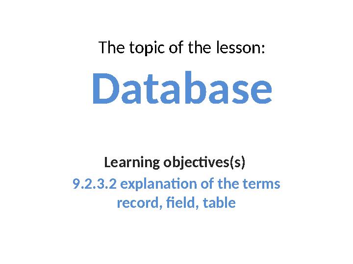 The topic of the lesson: Database Learning objectives(s) 9.2.3.2 explanation of the terms record, field, table