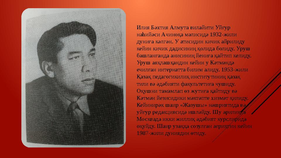 Илия Бәхтия Алмута вилайити Уйғур наһийәси Ачиноқа мәлисидә 1932-жили дуниға кәлгән. У атисидин кичик айрилиду кейин кичик да