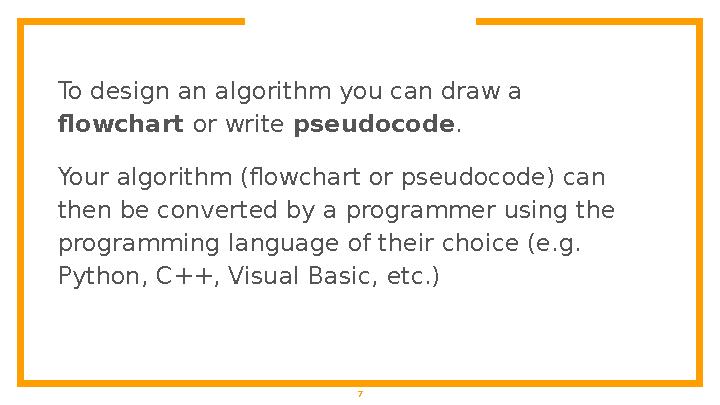 7To design an algorithm you can draw a flowchart or write pseudocode . Your algorithm (flowchart or pseudocode) can then be