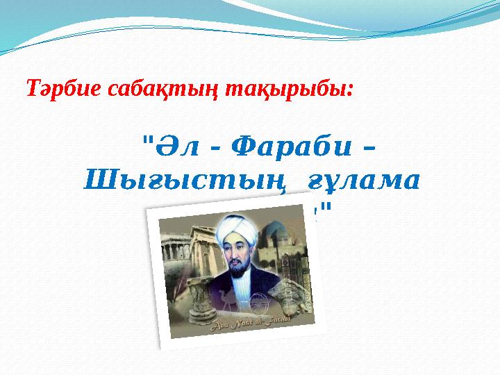 "Әл - Фараби – Шығыстың ғұлама ғалымы"Тәрбие сабақтың тақырыбы: